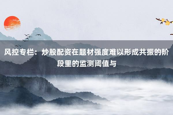 风控专栏:炒股配资在题材强度难以形成共振的阶段里的监测阈值与