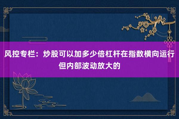 风控专栏:炒股可以加多少倍杠杆在指数横向运行但内部波动放大的
