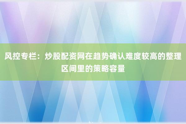 风控专栏:炒股配资网在趋势确认难度较高的整理区间里的策略容量