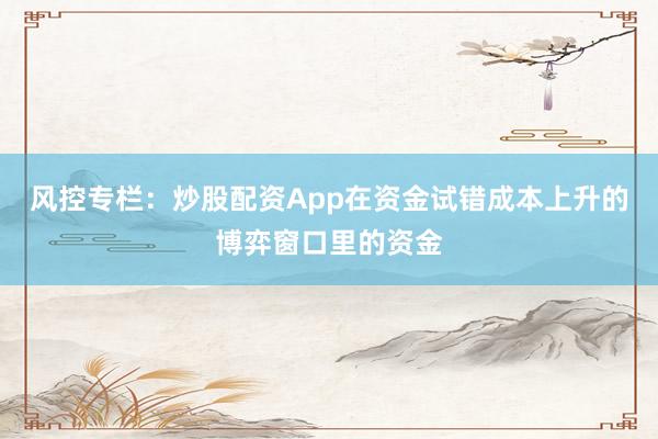 风控专栏:炒股配资App在资金试错成本上升的博弈窗口里的资金