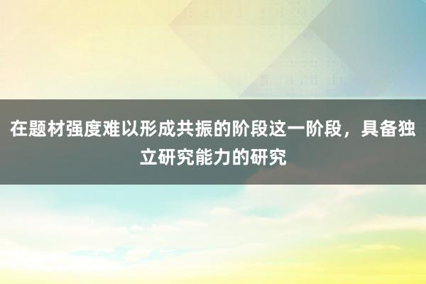 在题材强度难以形成共振的阶段这一阶段,具备独立研究能力的研究