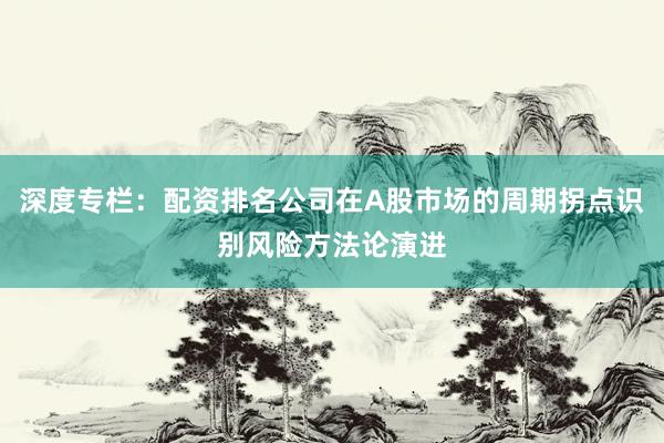 深度专栏：配资排名公司在A股市场的周期拐点识别风险方法论演进