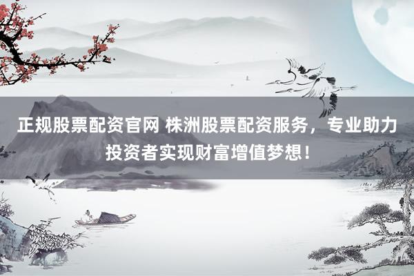 正规股票配资官网 株洲股票配资服务，专业助力投资者实现财富增值梦想！