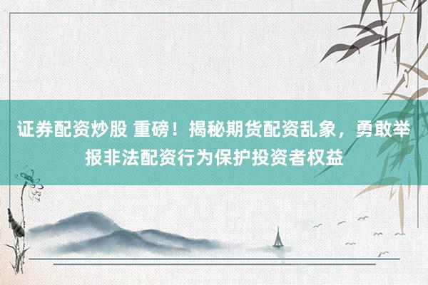 证券配资炒股 重磅！揭秘期货配资乱象，勇敢举报非法配资行为保护投资者权益