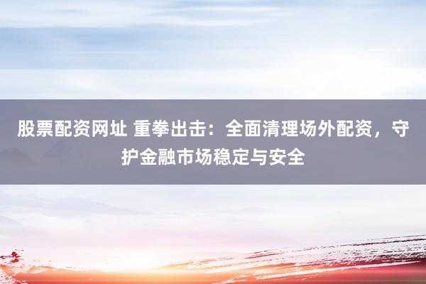 股票配资网址 重拳出击：全面清理场外配资，守护金融市场稳定与安全