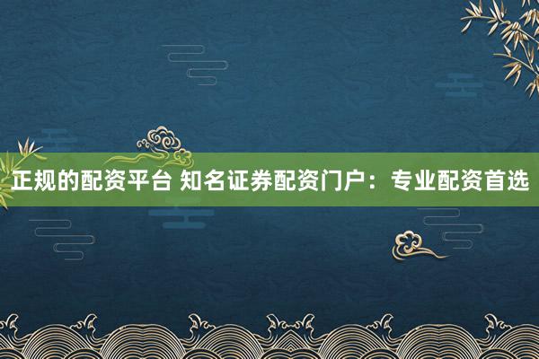 正规的配资平台 知名证券配资门户：专业配资首选
