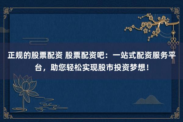 正规的股票配资 股票配资吧：一站式配资服务平台，助您轻松实现股市投资梦想！