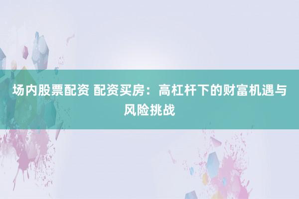场内股票配资 配资买房：高杠杆下的财富机遇与风险挑战