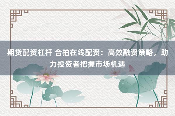 期货配资杠杆 合拍在线配资：高效融资策略，助力投资者把握市场机遇
