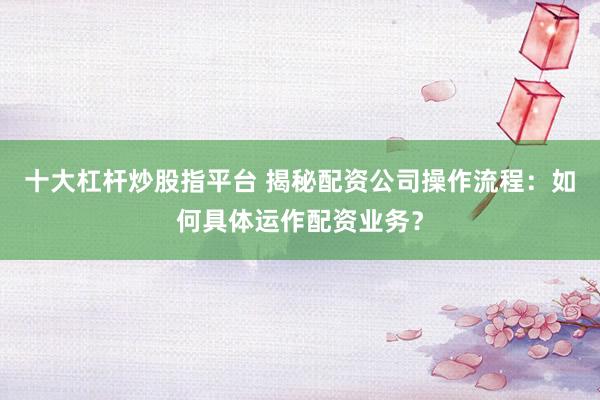 十大杠杆炒股指平台 揭秘配资公司操作流程：如何具体运作配资业务？