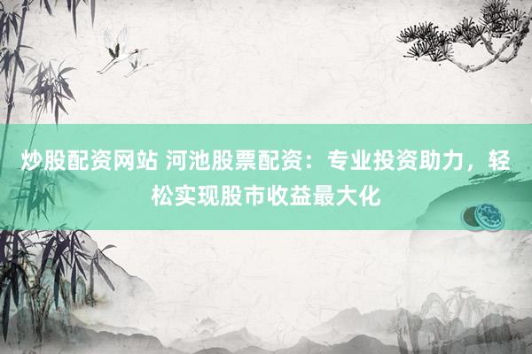 炒股配资网站 河池股票配资：专业投资助力，轻松实现股市收益最大化