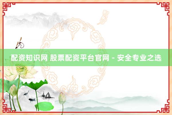 配资知识网 股票配资平台官网 - 安全专业之选