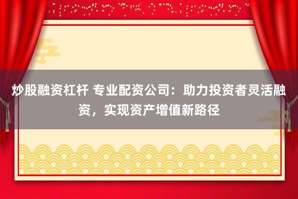 炒股融资杠杆 专业配资公司：助力投资者灵活融资，实现资产增值新路径
