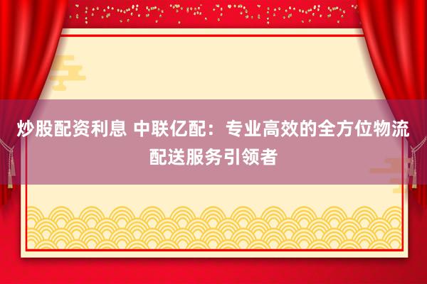 炒股配资利息 中联亿配：专业高效的全方位物流配送服务引领者