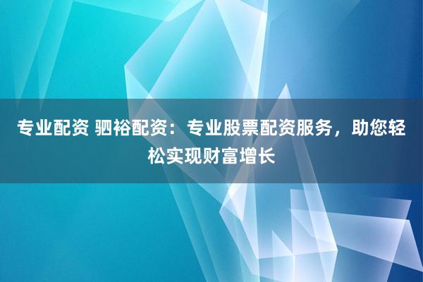 专业配资 驷裕配资：专业股票配资服务，助您轻松实现财富增长