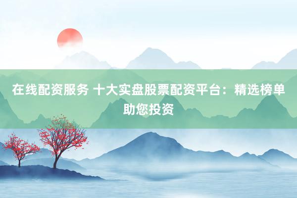 在线配资服务 十大实盘股票配资平台：精选榜单助您投资