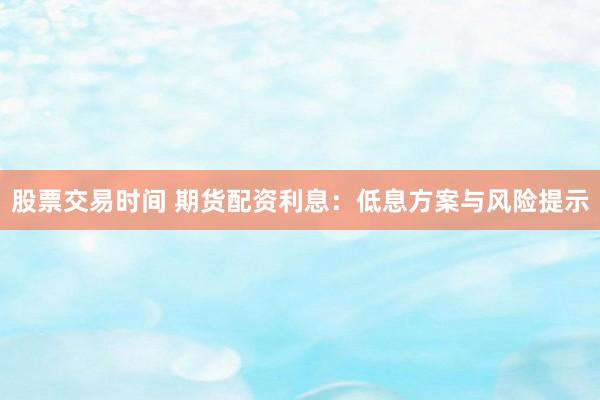 股票交易时间 期货配资利息:低息方案与风险提示