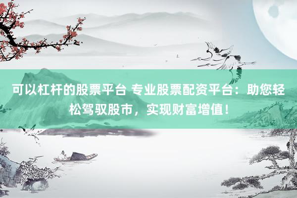 可以杠杆的股票平台 专业股票配资平台：助您轻松驾驭股市，实现财富增值！