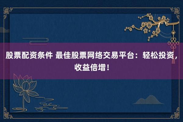 股票配资条件 最佳股票网络交易平台：轻松投资，收益倍增！