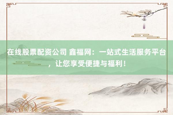在线股票配资公司 鑫福网:一站式生活服务平台,让您享受便捷与福利!