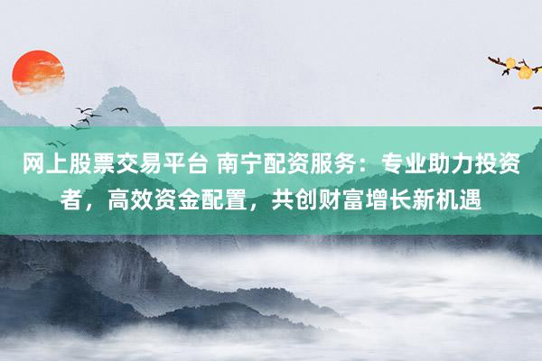网上股票交易平台 南宁配资服务：专业助力投资者，高效资金配置，共创财富增长新机遇