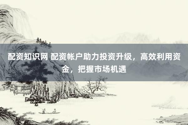 配资知识网 配资帐户助力投资升级，高效利用资金，把握市场机遇