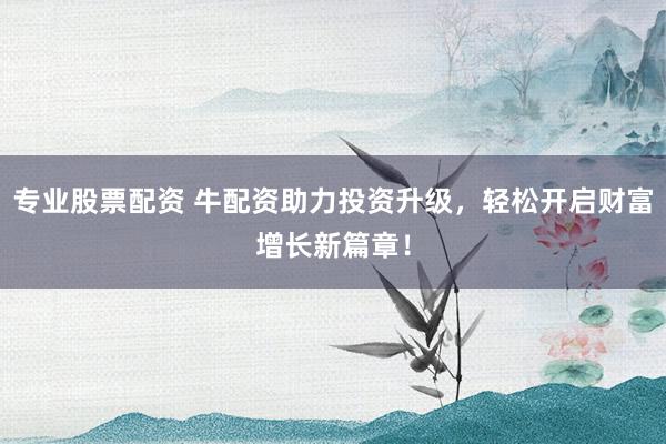 专业股票配资 牛配资助力投资升级，轻松开启财富增长新篇章！