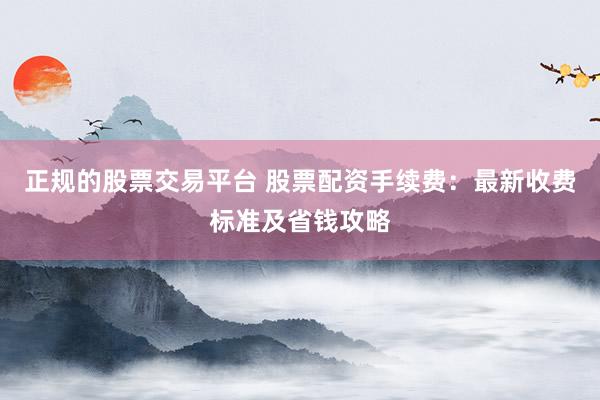 正规的股票交易平台 股票配资手续费：最新收费标准及省钱攻略