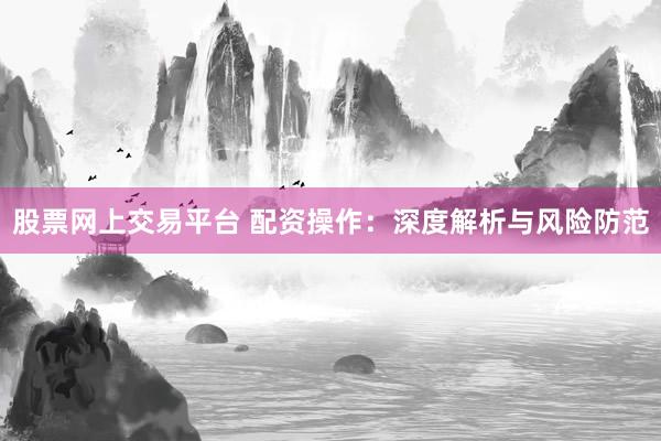 股票网上交易平台 配资操作：深度解析与风险防范