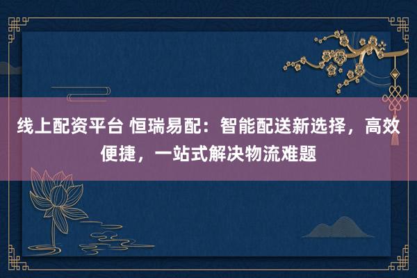 线上配资平台 恒瑞易配：智能配送新选择，高效便捷，一站式解决物流难题