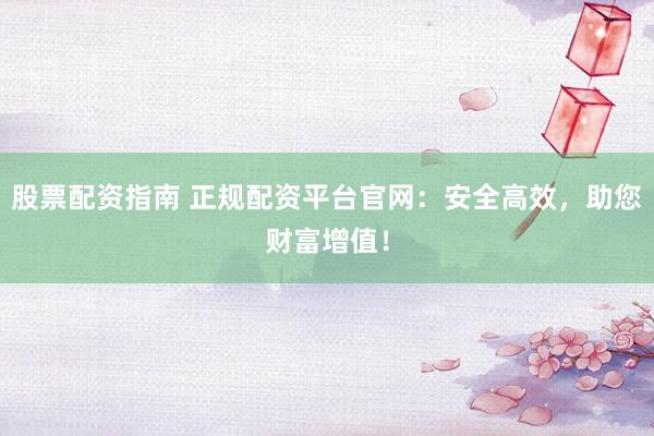 股票配资指南 正规配资平台官网：安全高效，助您财富增值！