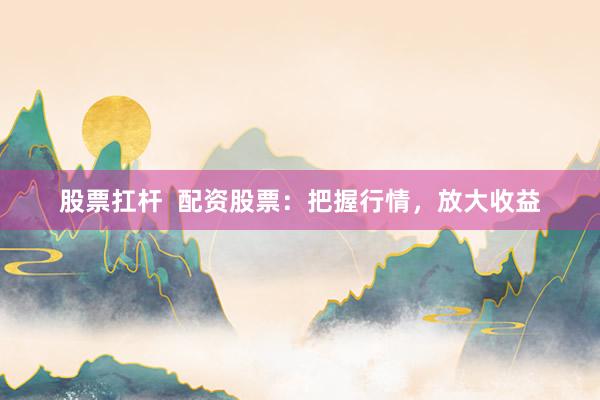 股票扛杆  配资股票：把握行情，放大收益