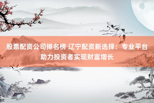 股票配资公司排名榜 辽宁配资新选择：专业平台助力投资者实现财富增长