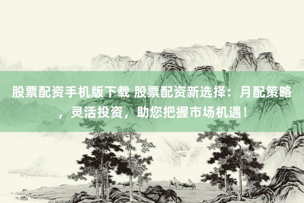 股票配资手机版下载 股票配资新选择：月配策略，灵活投资，助您把握市场机遇！