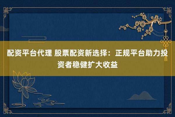 配资平台代理 股票配资新选择：正规平台助力投资者稳健扩大收益