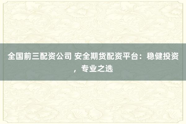 全国前三配资公司 安全期货配资平台：稳健投资，专业之选