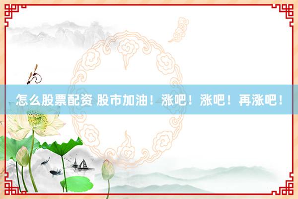 怎么股票配资 股市加油！涨吧！涨吧！再涨吧！