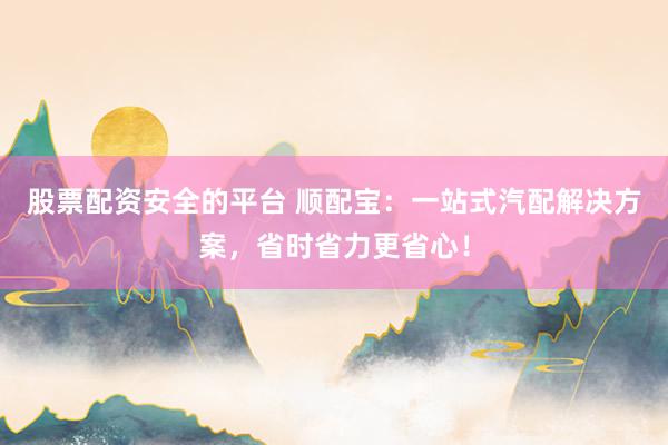 股票配资安全的平台 顺配宝：一站式汽配解决方案，省时省力更省心！
