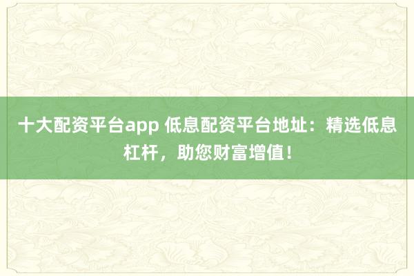 十大配资平台app 低息配资平台地址：精选低息杠杆，助您财富增值！