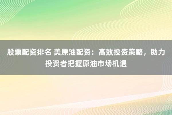 股票配资排名 美原油配资：高效投资策略，助力投资者把握原油市场机遇