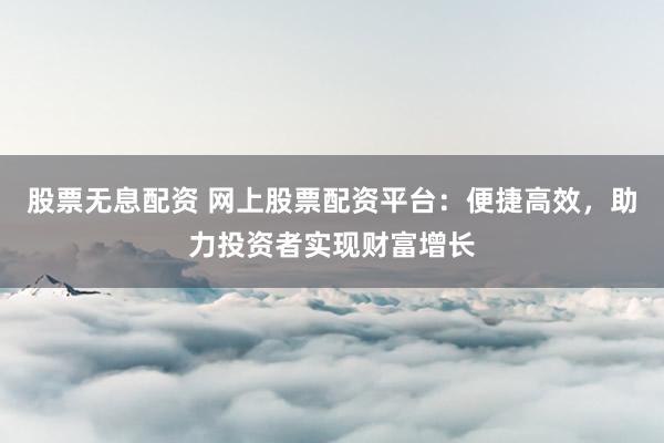 股票无息配资 网上股票配资平台：便捷高效，助力投资者实现财富增长