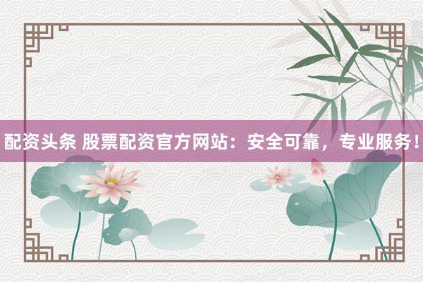 配资头条 股票配资官方网站：安全可靠，专业服务！