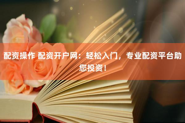 配资操作 配资开户网：轻松入门，专业配资平台助您投资！