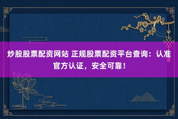 炒股股票配资网站 正规股票配资平台查询：认准官方认证，安全可靠！