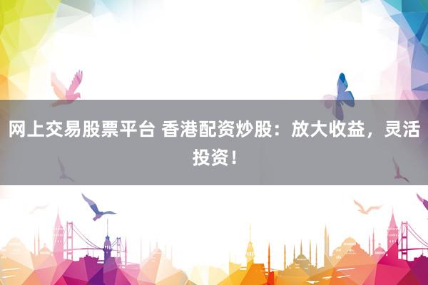 网上交易股票平台 香港配资炒股：放大收益，灵活投资！