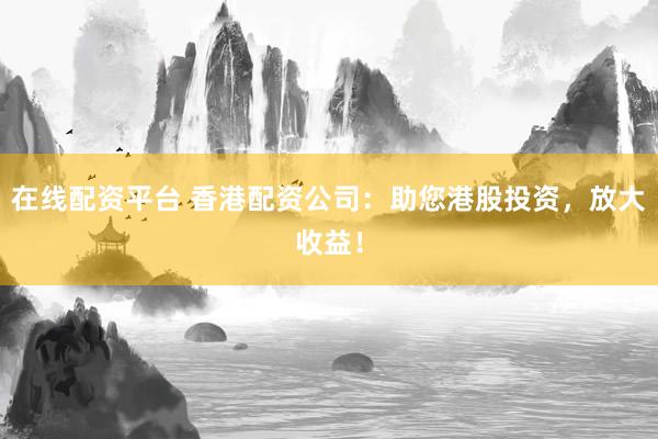在线配资平台 香港配资公司：助您港股投资，放大收益！