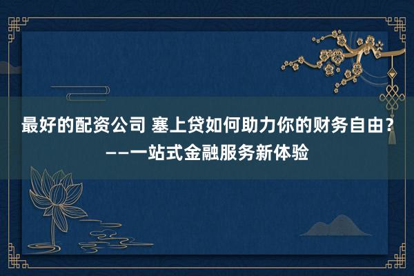 最好的配资公司 塞上贷如何助力你的财务自由？——一站式金融服务新体验