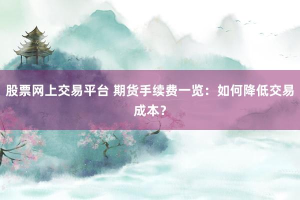 股票网上交易平台 期货手续费一览：如何降低交易成本？