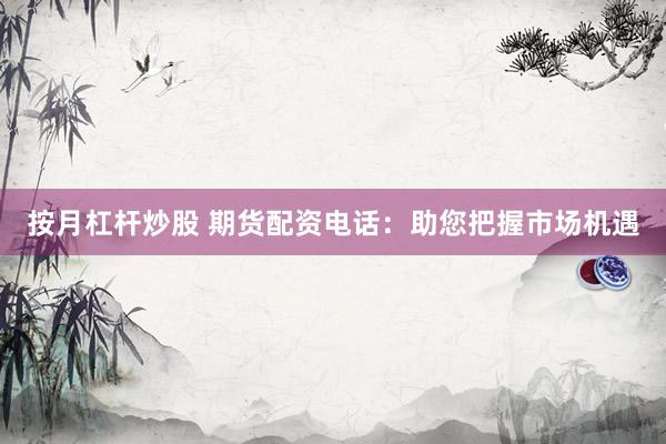 按月杠杆炒股 期货配资电话：助您把握市场机遇