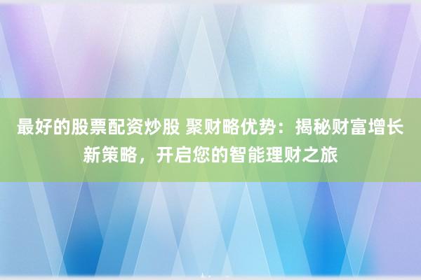 最好的股票配资炒股 聚财略优势：揭秘财富增长新策略，开启您的智能理财之旅